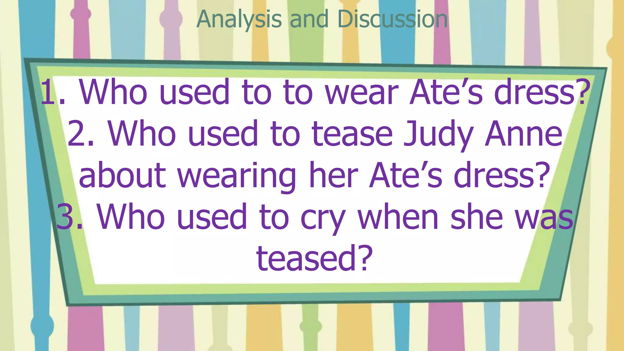 1. Who used to to wear Ate’s dress?
2. Who used to tease Judy Anne
about wearing her Ate’s dress?
3. Who used to cry when she was
teased?
Analysis and Discussion
 