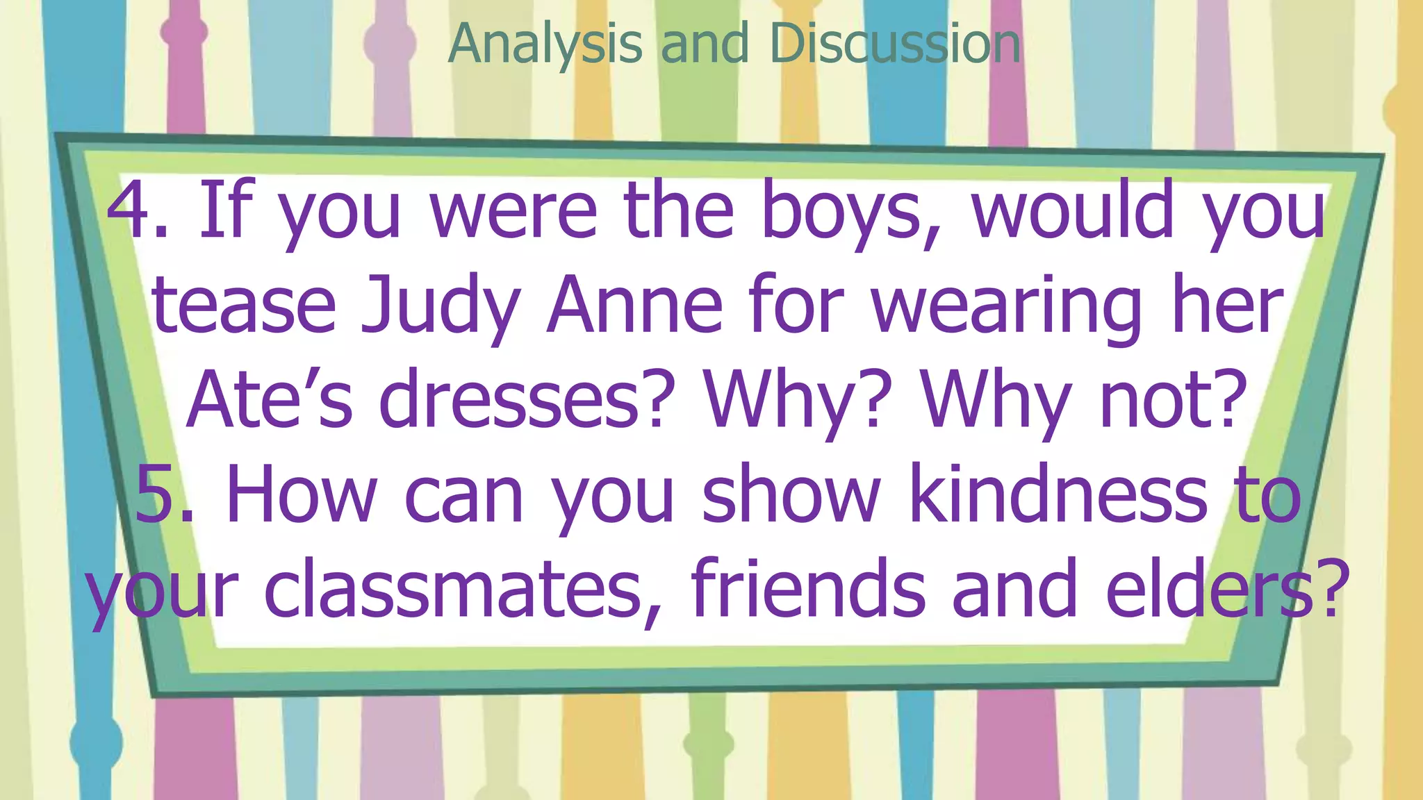 4. If you were the boys, would you
tease Judy Anne for wearing her
Ate’s dresses? Why? Why not?
5. How can you show kindness to
your classmates, friends and elders?
Analysis and Discussion
 