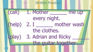 (call) 1. Mother ______ me up
every night.
(help) 2. I ______ mother wash
the clothes.
(play) 3. Adrian and Ricky ______
t...