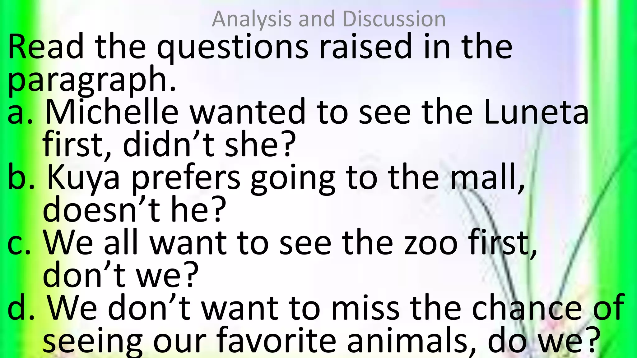 Read the questions raised in the
paragraph.
a. Michelle wanted to see the Luneta
first, didn’t she?
b. Kuya prefers going to the mall,
doesn’t he?
c. We all want to see the zoo first,
don’t we?
d. We don’t want to miss the chance of
seeing our favorite animals, do we?
Analysis and Discussion
 