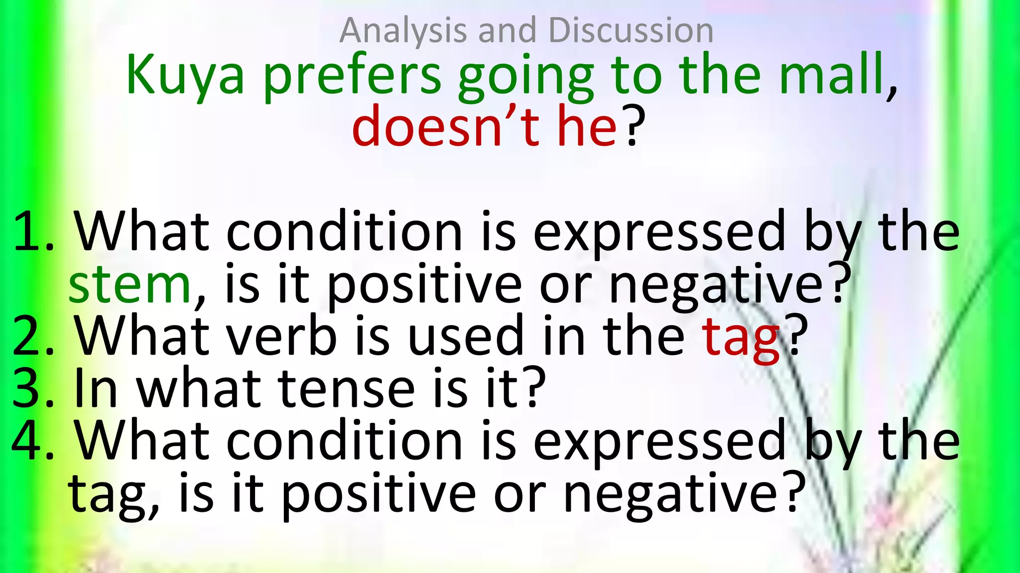 Kuya prefers going to the mall,
doesn’t he?
1. What condition is expressed by the
stem, is it positive or negative?
2. What verb is used in the tag?
3. In what tense is it?
4. What condition is expressed by the
tag, is it positive or negative?
Analysis and Discussion
 