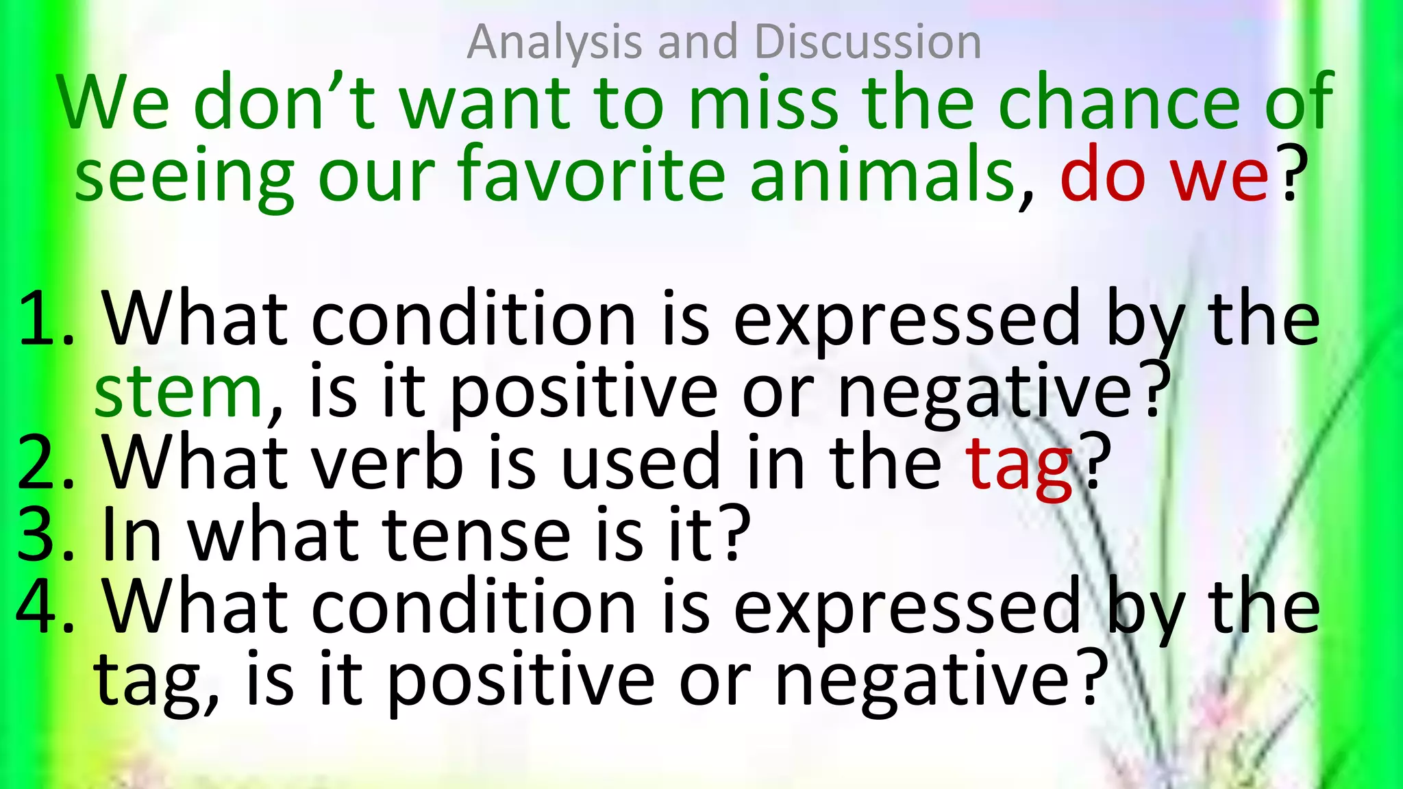 We don’t want to miss the chance of
seeing our favorite animals, do we?
1. What condition is expressed by the
stem, is it positive or negative?
2. What verb is used in the tag?
3. In what tense is it?
4. What condition is expressed by the
tag, is it positive or negative?
Analysis and Discussion
 