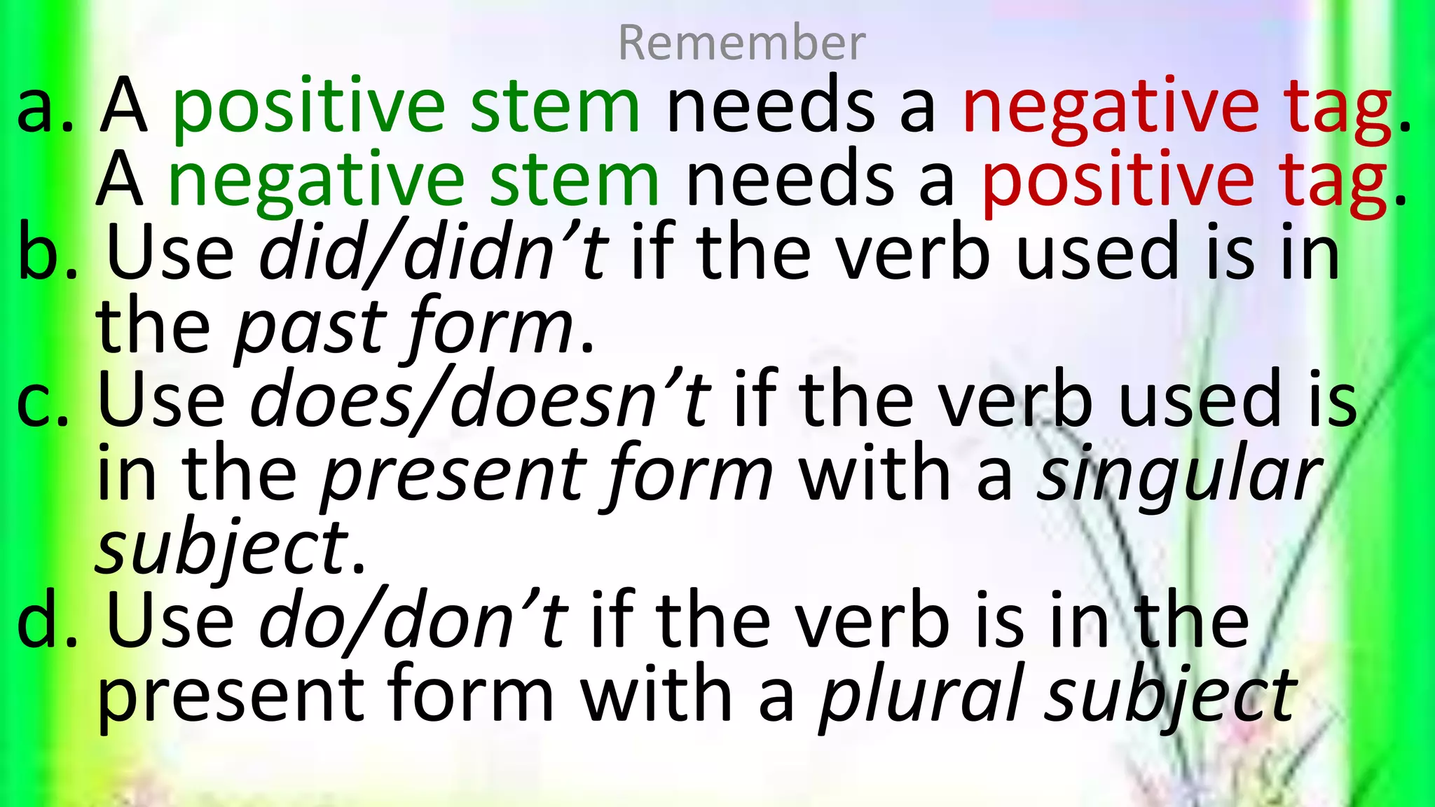 a. A positive stem needs a negative tag.
A negative stem needs a positive tag.
b. Use did/didn’t if the verb used is in
the past form.
c. Use does/doesn’t if the verb used is
in the present form with a singular
subject.
d. Use do/don’t if the verb is in the
present form with a plural subject
Remember
 