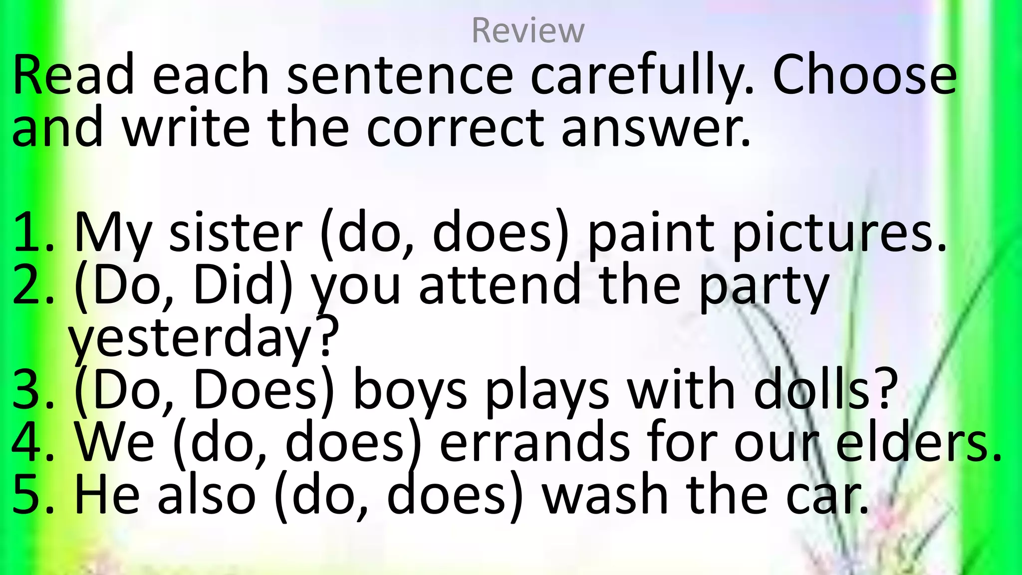 Read each sentence carefully. Choose
and write the correct answer.
1. My sister (do, does) paint pictures.
2. (Do, Did) you attend the party
yesterday?
3. (Do, Does) boys plays with dolls?
4. We (do, does) errands for our elders.
5. He also (do, does) wash the car.
Review
 