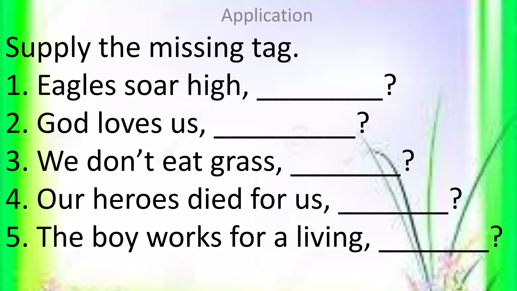 Supply the missing tag.
1. Eagles soar high, ________?
2. God loves us, _________?
3. We don’t eat grass, _______?
4. Our heroes died for us, _______?
5. The boy works for a living, _______?
Application
 