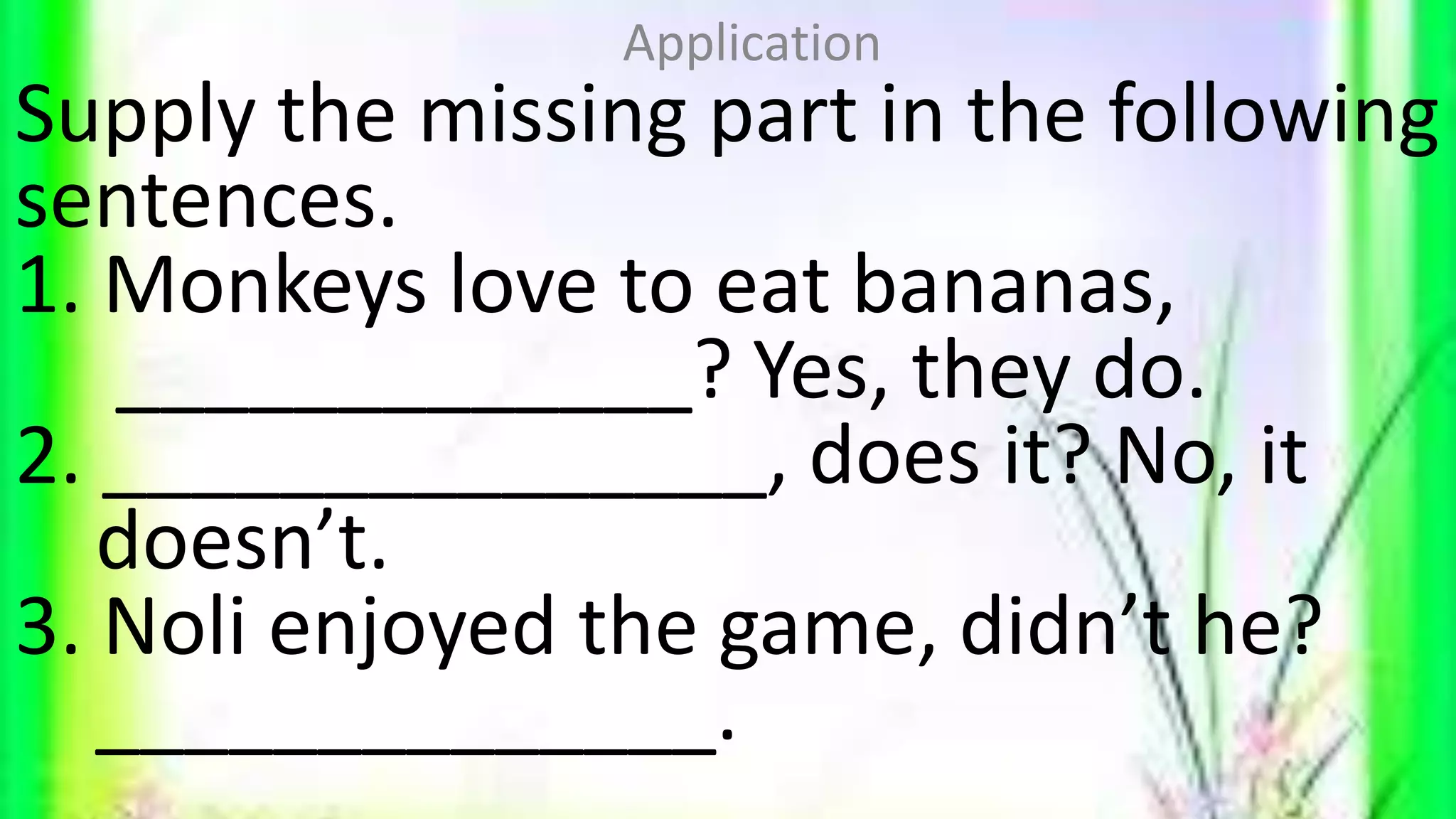Supply the missing part in the following
sentences.
1. Monkeys love to eat bananas,
_____________? Yes, they do.
2. _______________, does it? No, it
doesn’t.
3. Noli enjoyed the game, didn’t he?
______________.
Application
 