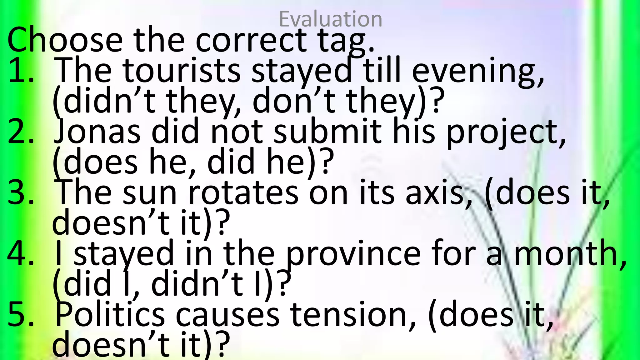 Choose the correct tag.
1. The tourists stayed till evening,
(didn’t they, don’t they)?
2. Jonas did not submit his project,
(does he, did he)?
3. The sun rotates on its axis, (does it,
doesn’t it)?
4. I stayed in the province for a month,
(did I, didn’t I)?
5. Politics causes tension, (does it,
doesn’t it)?
Evaluation
 