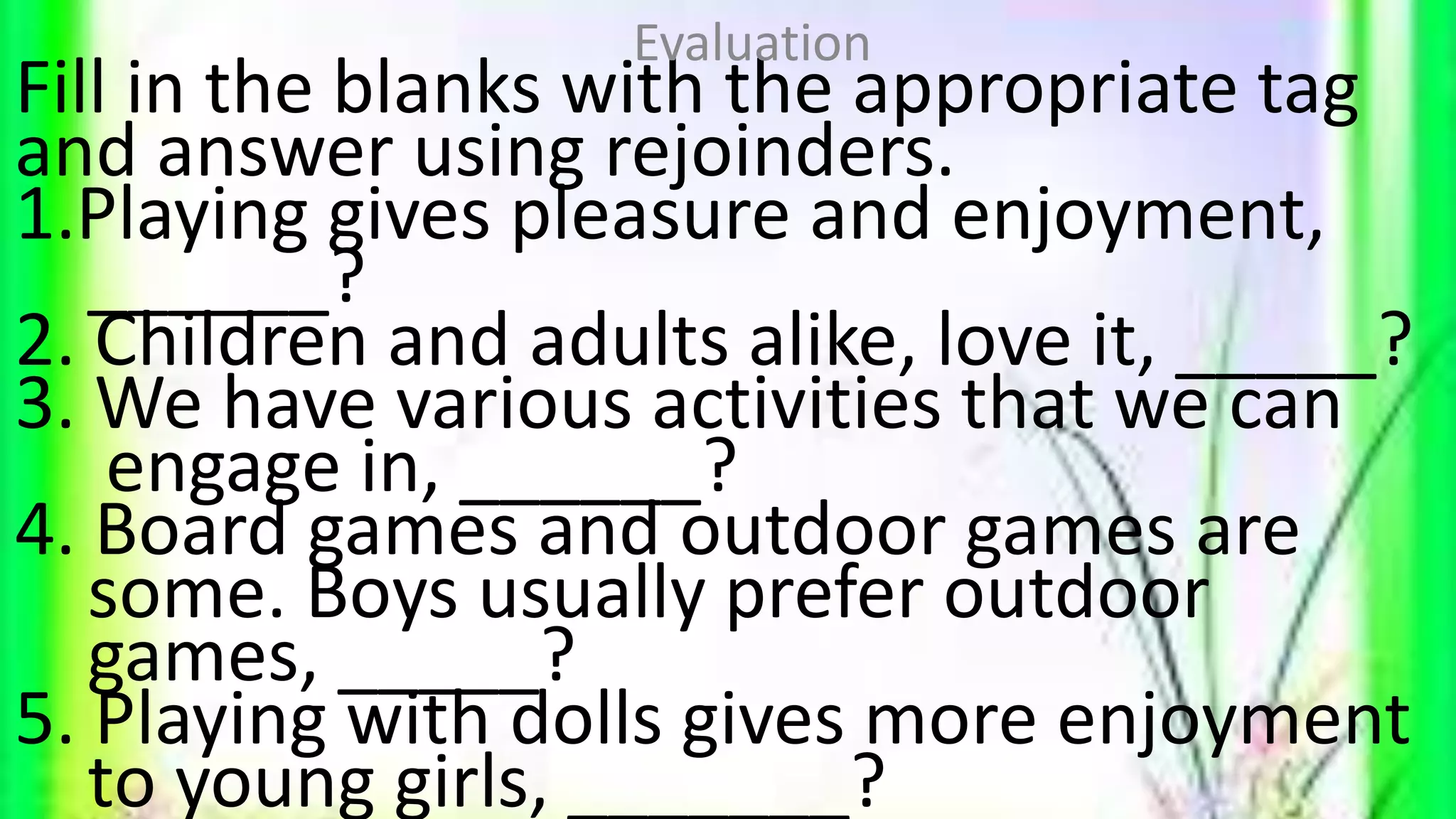 Fill in the blanks with the appropriate tag
and answer using rejoinders.
1.Playing gives pleasure and enjoyment,
______?
2. Children and adults alike, love it, _____?
3. We have various activities that we can
engage in, ______?
4. Board games and outdoor games are
some. Boys usually prefer outdoor
games, _____?
5. Playing with dolls gives more enjoyment
to young girls, _______?
Evaluation
 