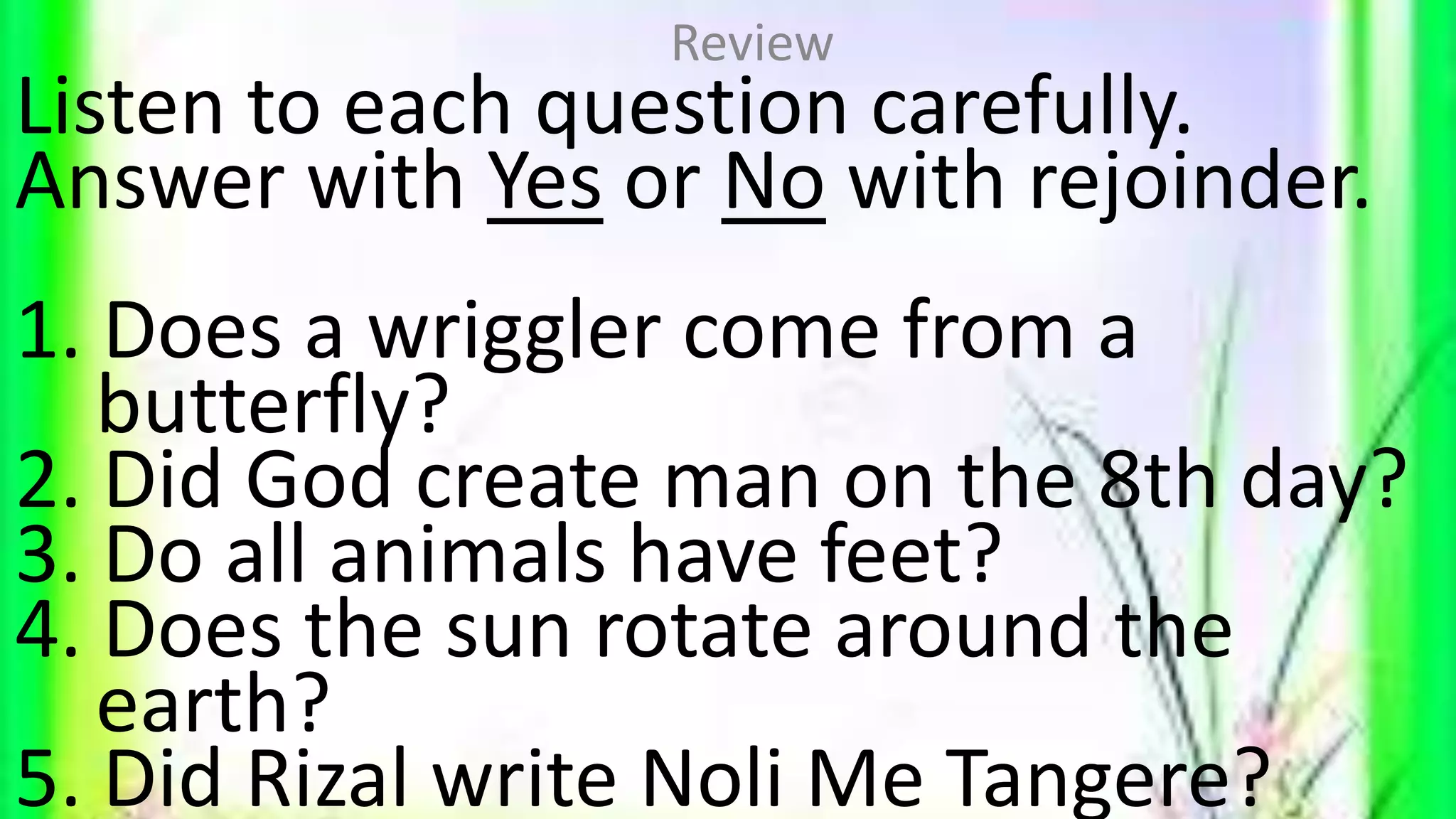 Listen to each question carefully.
Answer with Yes or No with rejoinder.
1. Does a wriggler come from a
butterfly?
2. Did God create man on the 8th day?
3. Do all animals have feet?
4. Does the sun rotate around the
earth?
5. Did Rizal write Noli Me Tangere?
Review
 