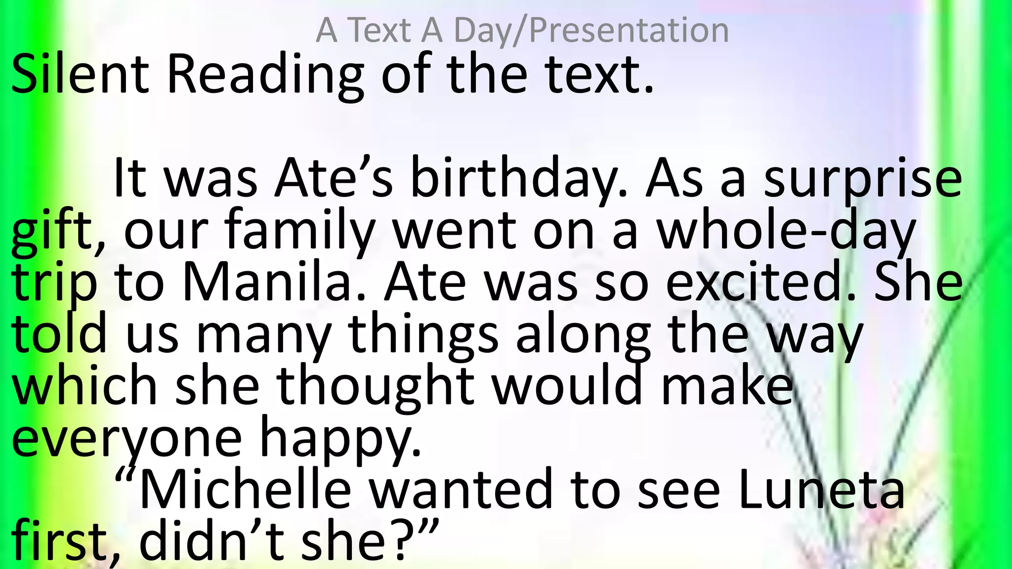 Silent Reading of the text.
It was Ate’s birthday. As a surprise
gift, our family went on a whole-day
trip to Manila. Ate was so excited. She
told us many things along the way
which she thought would make
everyone happy.
“Michelle wanted to see Luneta
first, didn’t she?”
A Text A Day/Presentation
 