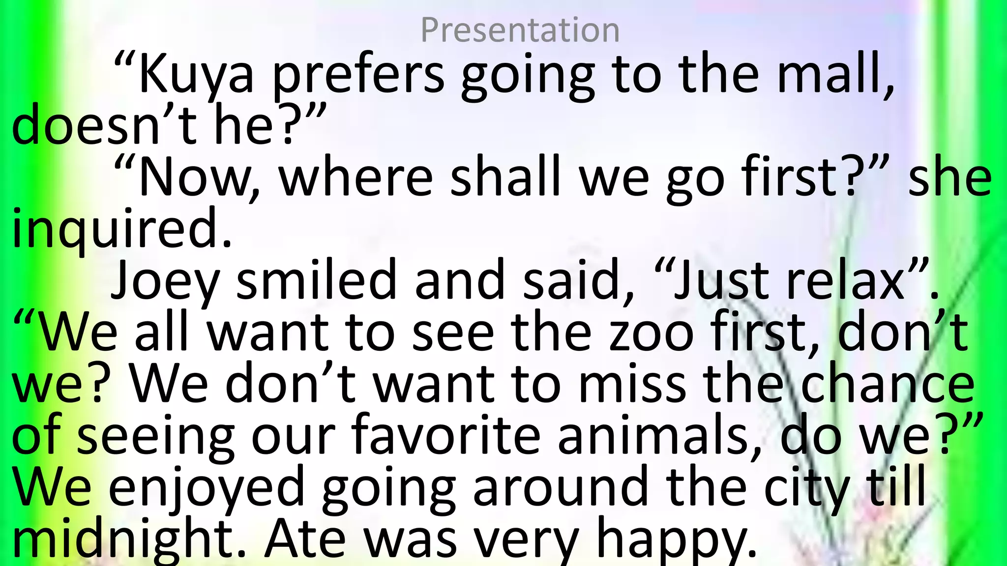 “Kuya prefers going to the mall,
doesn’t he?”
“Now, where shall we go first?” she
inquired.
Joey smiled and said, “Just relax”.
“We all want to see the zoo first, don’t
we? We don’t want to miss the chance
of seeing our favorite animals, do we?”
We enjoyed going around the city till
midnight. Ate was very happy.
Presentation
 