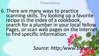 6. There are many ways to practice
scanning skills. Try looking up a favorite
recipe in the index of a cookbook,
search for a plumber in your local Yellow
Pages, or scan web pages on the Internet
to find specific information.
Source: http:/www.bbc.co.uk
Presentation
 