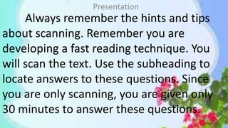 Always remember the hints and tips
about scanning. Remember you are
developing a fast reading technique. You
will scan the text. Use the subheading to
locate answers to these questions. Since
you are only scanning, you are given only
30 minutes to answer these questions.
Presentation
 