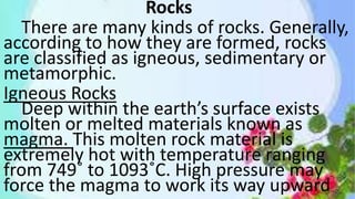 Rocks
There are many kinds of rocks. Generally,
according to how they are formed, rocks
are classified as igneous, sedimentary or
metamorphic.
Igneous Rocks
Deep within the earth’s surface exists
molten or melted materials known as
magma. This molten rock material is
extremely hot with temperature ranging
from 749˚ to 1093˚C. High pressure may
force the magma to work its way upward
 