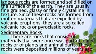 igneous rocks are formed and solidified on
the surface of the earth. They are usually
fine grained, glassy or finely crystalline in
texture. Since these rocks are formed from
molten materials that are expelled by
volcanic eruptions, they are also called
volcanic rocks or pyroclastic rocks.
Sedimentary Rocks
There are rocks that consist of
materials that were once was part of older
rocks or of plants and animal parts. These
rocks were deposited millions of years ago
 