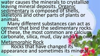 water causes the minerals to crystallize
leaving mineral deposits. Organic
sedimentary is composed of shells,
skeletons and other parts of plants or
animals.
Many different substances can act as
cement that bind the sedimentary rocks.
Of these, the most common are calcium
carbonate, silica, mud, clay and iron oxide.
Metamorphic Rock
Rocks that have changed its
appearance and sometimes its mineral
 