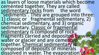 as layers of loose materials which become
cemented together. They are called
sedimentary rocks from the word
“sediments”. They are grouped into three:
1) classic or fragmental sedimentary, 2)
chemical sedimentary, and 3) organic
sedimentary. Classic or fragmental
sedimentary is composed of rock
fragments carried and deposited by wind,
water or glacier and are cemented
together. Chemical sedimentary is
composed of deposits of minerals
dissolved in water. The evaporation of
 