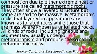 composition due to either extreme heat or
pressure are called metamorphic rocks.
They often show a layered structure but
some are said to be massive. Metamorphic
rocks that layered in appearance are
known as foliated rocks while those that
are massive are known as unfoliated rocks.
All kinds of rocks, including igneous and
sedimentary, usually undergo
metamorphism and produce the so called
metamorphic rocks.
Source: Compton’s Encyclopedia and Fact Index Vol
 