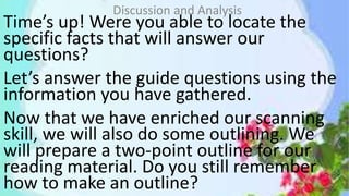 Time’s up! Were you able to locate the
specific facts that will answer our
questions?
Let’s answer the guide questions using the
information you have gathered.
Now that we have enriched our scanning
skill, we will also do some outlining. We
will prepare a two-point outline for our
reading material. Do you still remember
how to make an outline?
Discussion and Analysis
 