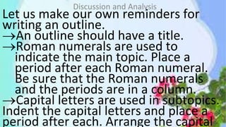 Let us make our own reminders for
writing an outline.
An outline should have a title.
Roman numerals are used to
indicate the main topic. Place a
period after each Roman numeral.
Be sure that the Roman numerals
and the periods are in a column.
Capital letters are used in subtopics.
Indent the capital letters and place a
period after each. Arrange the capital
Discussion and Analysis
 