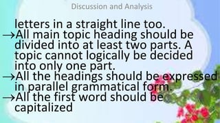 letters in a straight line too.
All main topic heading should be
divided into at least two parts. A
topic cannot logically be decided
into only one part.
All the headings should be expressed
in parallel grammatical form.
All the first word should be
capitalized
Discussion and Analysis
 