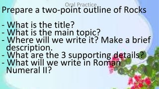Prepare a two-point outline of Rocks
- What is the title?
- What is the main topic?
- Where will we write it? Make a brief
description.
- What are the 3 supporting details?
- What will we write in Roman
Numeral II?
Oral Practice
 