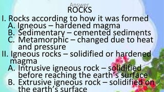 ROCKS
I. Rocks according to how it was formed
A. Igneous – hardened magma
B. Sedimentary – cemented sediments
C. Metamorphic – changed due to heat
and pressure
II. Igneous rocks – solidified or hardened
magma
A. Intrusive igneous rock – solidified
before reaching the earth’s surface
B. Extrusive igneous rock – solidified on
Answer
 