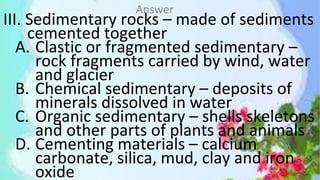 III. Sedimentary rocks – made of sediments
cemented together
A. Clastic or fragmented sedimentary –
rock fragments carried by wind, water
and glacier
B. Chemical sedimentary – deposits of
minerals dissolved in water
C. Organic sedimentary – shells skeletons
and other parts of plants and animals
D. Cementing materials – calcium
carbonate, silica, mud, clay and iron
oxide
Answer
 
