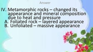 IV. Metamorphic rocks – changed its
appearance and mineral composition
due to heat and pressure
A. Foliated rock – layered appearance
B. Unfoliated – massive appearance
Answer
 