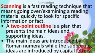 Scanning is a fast reading technique that
means going over/examining a reading
material quickly to look for specific
information or fact.
• A two-point outline is a plan that
presents the main ideas and
supporting ideas.
• The main ideas are introduced by
Roman numerals while the supporting
ideas are introduced by capital letters.
Remember
 
