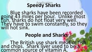 Speedy Sharks
Blue sharks have been recorded
going 43 miles per hour. Unlike most
fish, sharks do not float very well.
They have to swim constantly, so they
will not sink.
People and Sharks
The British use shark meat or fish
and chips. Shark liver used to be a
common source of vitamin A.
Application
 