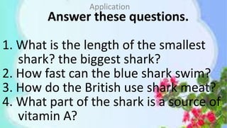 Answer these questions.
1. What is the length of the smallest
shark? the biggest shark?
2. How fast can the blue shark swim?
3. How do the British use shark meat?
4. What part of the shark is a source of
vitamin A?
Application
 