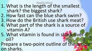 1. What is the length of the smallest
shark? the biggest shark?
2. How fast can the blue shark swim?
3. How do the British use shark meat?
4. What part of the shark is a source of
vitamin A?
5. What vitamin is found in shark-liver
oil?
Prepare a two-point outline of the article
on sharks.
Application
 