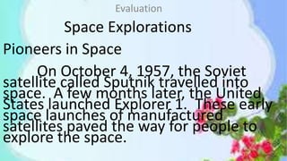 Space Explorations
Pioneers in Space
On October 4, 1957, the Soviet
satellite called Sputnik travelled into
space. A few months later, the United
States launched Explorer 1. These early
space launches of manufactured
satellites paved the way for people to
explore the space.
Evaluation
 