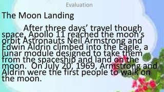 The Moon Landing
After three days’ travel though
space, Apollo 11 reached the moon’s
orbit Astronauts Neil Armstrong and
Edwin Aldrin climbed into the Eagle, a
lunar module designed to take them
from the spaceship and land on the
moon. On July 20, 1969, Armstrong and
Aldrin were the first people to walk on
the moon.
Evaluation
 