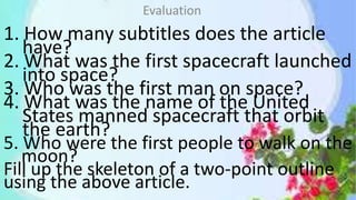 1. How many subtitles does the article
have?
2. What was the first spacecraft launched
into space?
3. Who was the first man on space?
4. What was the name of the United
States manned spacecraft that orbit
the earth?
5. Who were the first people to walk on the
moon?
Fill up the skeleton of a two-point outline
using the above article.
Evaluation
 