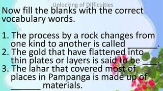 Now fill the blanks with the correct
vocabulary words.
1. The process by a rock changes from
one kind to another is called ______.
2. The gold that have flattened into
thin plates or layers is said to be ___.
3. The lahar that covered most of
places in Pampanga is made up of
______ materials.
Unlocking of Difficulties
 