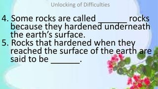 4. Some rocks are called ______ rocks
because they hardened underneath
the earth’s surface.
5. Rocks that hardened when they
reached the surface of the earth are
said to be ______.
Unlocking of Difficulties
 