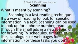 Scanning
What is meant by scanning?
Scanning is a fast reading technique.
It’s a way of reading to look for specific
information in a text. Scanning can be used
to look up for a phone number, read
through the small ads in a newspaper, or
for browsing TV schedules, timetables,
lists, catalogues or web pages for
information. For these tasks you don’t
A Text A Day/Presentation
 