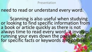 need to read or understand every word.
Scanning is also useful when studying
or looking to find specific information from
a book or article quickly as there is not
always time to read every word. It involves
running your eyes down the page looking
for specific facts or keywords and phrases.,
Presentation
 