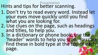 Hints and tips for better scanning.
1. Don’t try to read every word. Instead let
your eyes move quickly until you find
what you are looking for.
2. Use clues on the page, such as headings
and titles, to help you.
3. In a dictionary or phone book, use the
‘header’ words to help you scan. You can
find these in bold type at the top of each
page.
Presentation
 