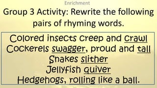 Group 3 Activity: Rewrite the following
pairs of rhyming words.
Colored insects creep and crawl
Cockerels swagger, proud a...