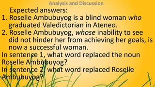 Expected answers:
1. Roselle Ambubuyog is a blind woman who
graduated Valedictorian in Ateneo.
2. Roselle Ambubuyog, whose...