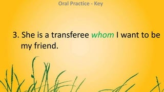 3. She is a transferee whom I want to be
my friend.
Oral Practice - Key
 