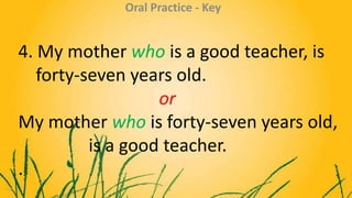 4. My mother who is a good teacher, is
forty-seven years old.
or
My mother who is forty-seven years old,
is a good teacher...