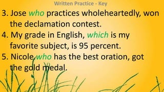 3. Jose who practices wholeheartedly, won
the declamation contest.
4. My grade in English, which is my
favorite subject, i...