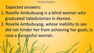 Expected answers:
1. Roselle Ambubuyog is a blind woman who
graduated Valedictorian in Ateneo.
2. Roselle Ambubuyog, whose...