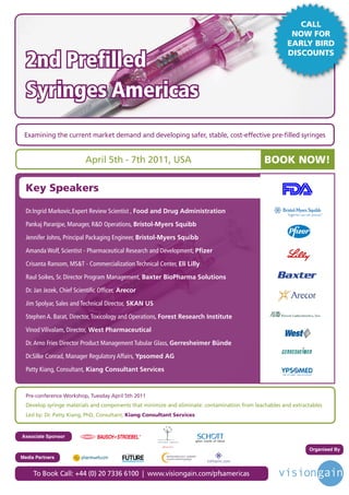 CALL
                                                                                                         NOW FOR
                                                                                                        EARLY BIRD

  2nd Prefilled
                                                                                                        DISCOUNTS




  Syringes Americas
 Examining the current market demand and developing safer, stable, cost-effective pre-filled syringes


                           April 5th - 7th 2011, USA                                                BOOK NOW!

  Key Speakers

  Dr.Ingrid Markovic,Expert Review Scientist , Food and Drug Administration

  Pankaj Paranjpe, Manager, R&D Operations, Bristol-Myers Squibb

  Jennifer Johns, Principal Packaging Engineer, Bristol-Myers Squibb

  Amanda Wolf, Scientist - Pharmaceutical Research and Development, Pfizer

  Crisanta Ransom, MS&T - Commercialization Technical Center, Eli Lilly

  Raul Soikes, Sr. Director Program Management, Baxter BioPharma Solutions

  Dr. Jan Jezek, Chief Scientific Officer, Arecor

  Jim Spolyar, Sales and Technical Director, SKAN US

  Stephen A. Barat, Director, Toxicology and Operations, Forest Research Institute

  Vinod Vilivalam, Director, West Pharmaceutical

  Dr. Arno Fries Director Product Management Tubular Glass, Gerresheimer Bünde

  Dr.Silke Conrad, Manager Regulatory Affairs, Ypsomed AG

  Patty Kiang, Consultant, Kiang Consultant Services



  Pre-conference Workshop, Tuesday April 5th 2011
  Develop syringe materials and components that minimize and eliminate: contamination from leachables and extractables
  Led by: Dr. Patty Kiang, PhD, Consultant, Kiang Consultant Services



Associate Sponsor

                                                                                                                Organised By
                                            Driving the Industry Forward | www.futurepharmaus.com




Media Partners


     To Book Call: +44 (0) 20 7336 6100 | www.visiongain.com/pfsamericas
 