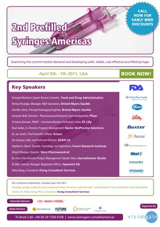 CALL
                                                                                                         NOW FOR
                                                                                                        EARLY BIRD

  2nd Prefilled
                                                                                                        DISCOUNTS




  Syringes Americas
 Examining the current market demand and developing safer, stable, cost-effective pre-filled syringes


                           April 5th - 7th 2011, USA                                                BOOK NOW!

  Key Speakers

  Dr.Ingrid Markovic,Expert Review Scientist , Food and Drug Administration

  Pankaj Paranjpe, Manager, R&D Operations, Bristol-Myers Squibb

  Jennifer Johns, Principal Packaging Engineer, Bristol-Myers Squibb

  Amanda Wolf, Scientist - Pharmaceutical Research and Development, Pfizer

  Crisanta Ransom, MS&T - Commercialization Technical Center, Eli Lilly

  Raul Soikes, Sr. Director Program Management, Baxter BioPharma Solutions

  Dr. Jan Jezek, Chief Scientific Officer, Arecor

  Jim Spolyar, Sales and Technical Director, SKAN US

  Stephen A. Barat, Director, Toxicology and Operations, Forest Research Institute

  Vinod Vilivalam, Director, West Pharmaceutical

  Dr. Arno Fries Director Product Management Tubular Glass, Gerresheimer Bünde

  Dr.Silke Conrad, Manager Regulatory Affairs, Ypsomed AG

  Patty Kiang, Consultant, Kiang Consultant Services



  Pre-conference Workshop, Tuesday April 5th 2011
  Develop syringe materials and components that minimize and eliminate: contamination from leachables and extractables
  Led by: Dr. Patty Kiang, PhD, Consultant, Kiang Consultant Services


Associate Sponsor

                                            Driving the Industry Forward | www.futurepharmaus.com
                                                                                                                Organised By
Media Partners


     To Book Call: +44 (0) 20 7336 6100 | www.visiongain.com/pfsamericas
 