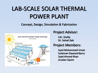 LAB-SCALE SOLAR THERMAL
      POWER PLANT
  Concept, Design, Simulation & Fabrication

                         Project Advisor:
                             Cdr. Shafiq
                             Dr. Sohail Zaki
                         Project Members:
                             Syed Mohammed Umair
                             Sulaiman Dawood Barry
                             Saad Ahmed Khan
                             Arsalan Qasim
 